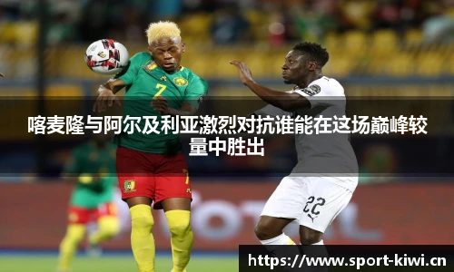 喀麦隆与阿尔及利亚激烈对抗谁能在这场巅峰较量中胜出